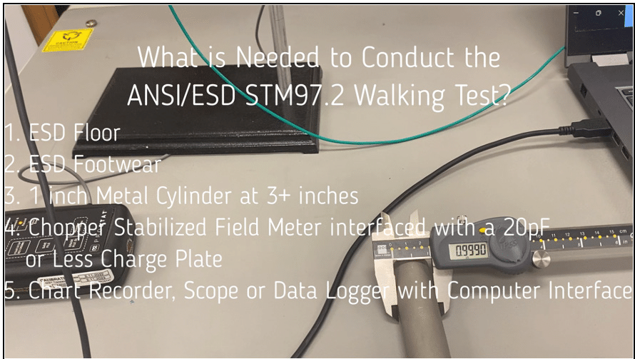 What is needed to conduct the ANSI/ESD STM97.2 Walking Test?1. ESD Floor 2. ESD Footwear 3. 1 inch Metal Cylinder at 3+ inches 4. Chopper stabilized field meter interfaced with a 20pF or less charge plate 5. Chart recorder, scope or data logger with computer interface